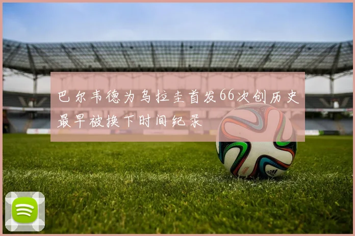 巴尔韦德为乌拉圭首发66次创历史最早被换下时间纪录