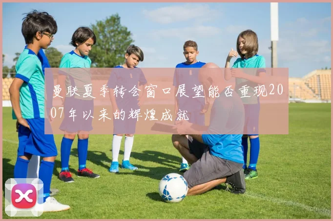 曼联夏季转会窗口展望能否重现2007年以来的辉煌成就