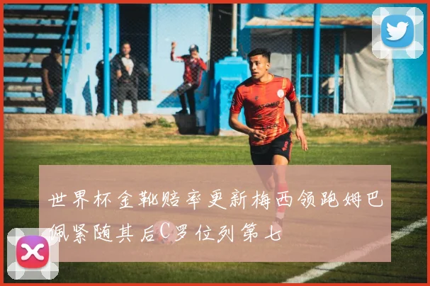 世界杯金靴赔率更新梅西领跑姆巴佩紧随其后C罗位列第七