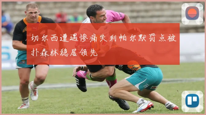 切尔西遭遇惨痛失利帕尔默罚点被扑森林稳居领先
