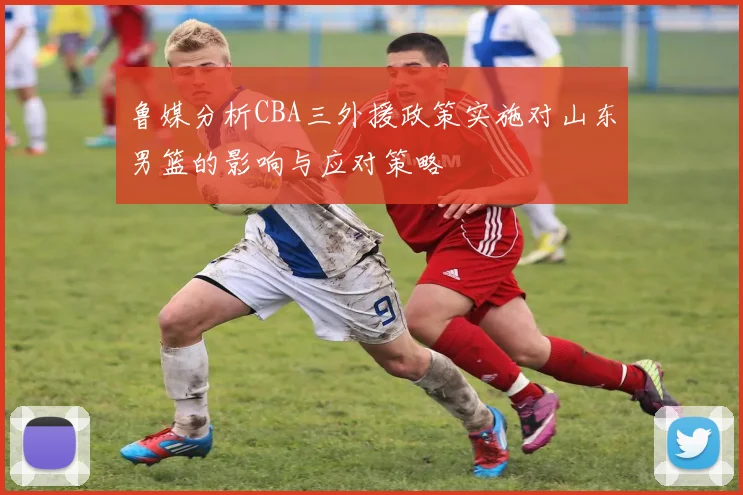 鲁媒分析CBA三外援政策实施对山东男篮的影响与应对策略