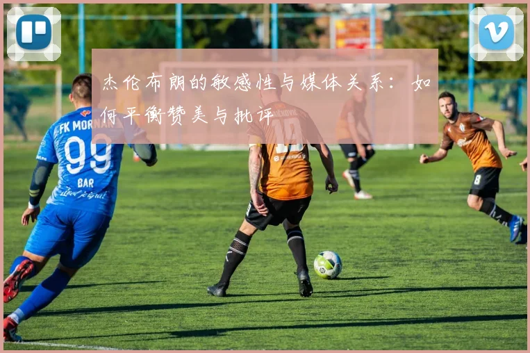 杰伦布朗的敏感性与媒体关系：如何平衡赞美与批评