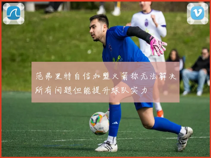 范弗里特自信加盟火箭称无法解决所有问题但能提升球队实力