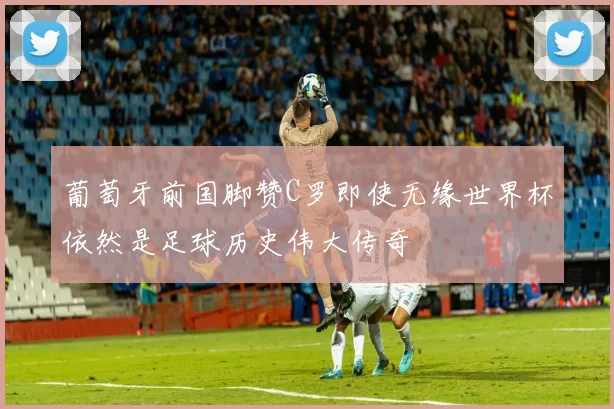 葡萄牙前国脚赞C罗即使无缘世界杯依然是足球历史伟大传奇