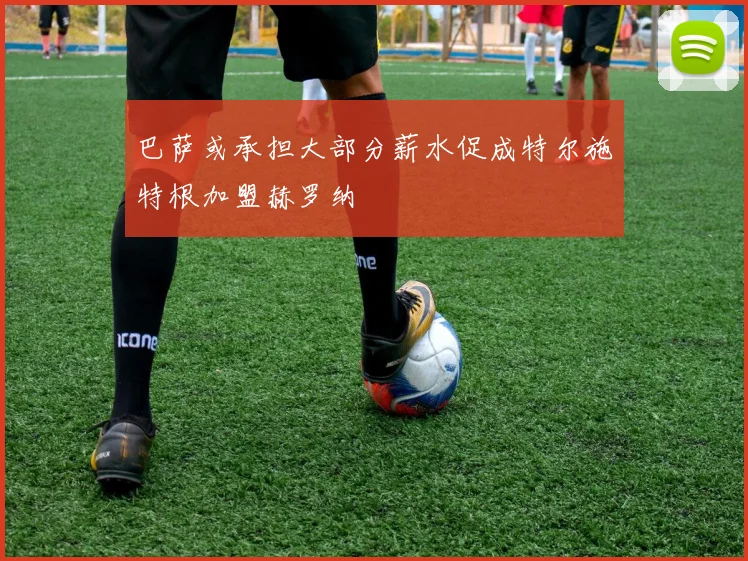 巴萨或承担大部分薪水促成特尔施特根加盟赫罗纳