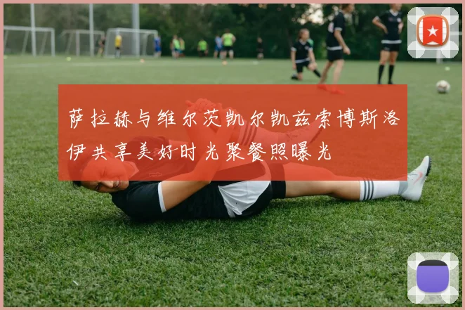 萨拉赫与维尔茨凯尔凯兹索博斯洛伊共享美好时光聚餐照曝光