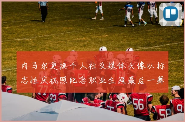 内马尔更换个人社交媒体头像以标志性庆祝照纪念职业生涯最后一舞