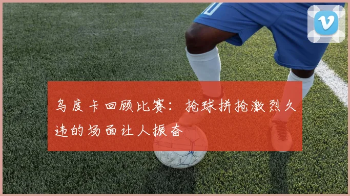乌度卡回顾比赛：抢球拼抢激烈久违的场面让人振奋
