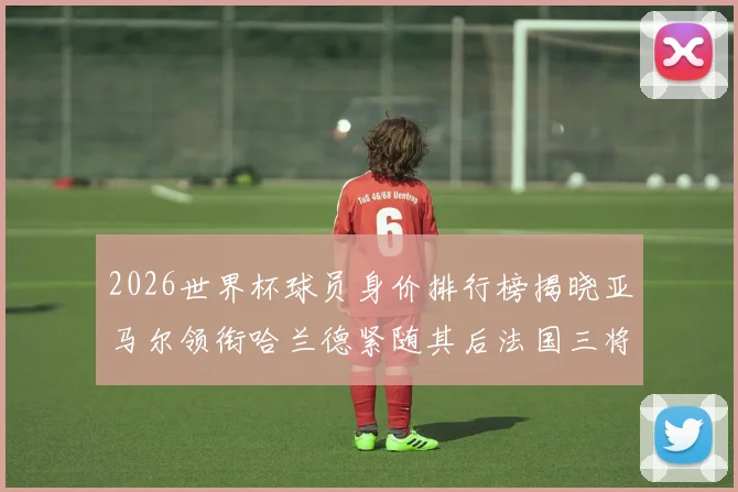2026世界杯球员身价排行榜揭晓亚马尔领衔哈兰德紧随其后法国三将入围