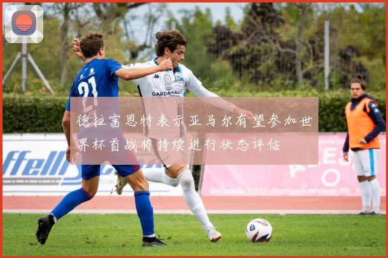 德拉富恩特表示亚马尔有望参加世界杯首战将持续进行状态评估