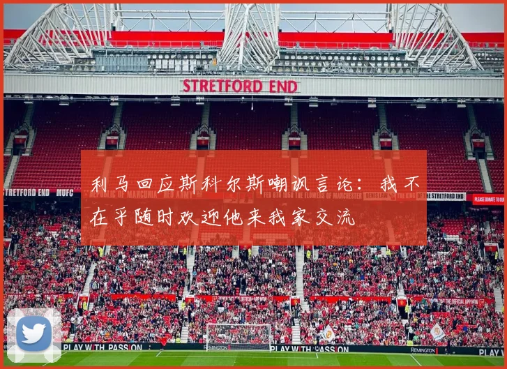 利马回应斯科尔斯嘲讽言论：我不在乎随时欢迎他来我家交流