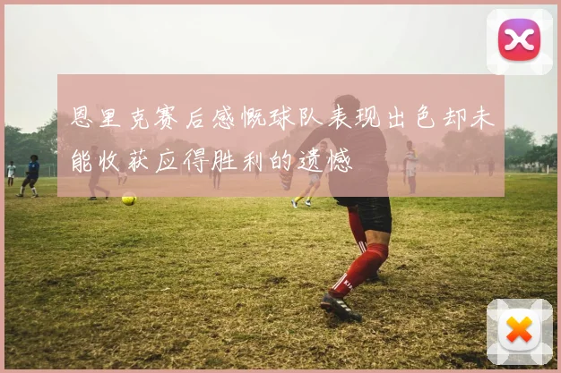 恩里克赛后感慨球队表现出色却未能收获应得胜利的遗憾