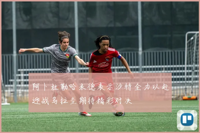 阿卜杜勒哈米德表示沙特全力以赴迎战乌拉圭期待精彩对决
