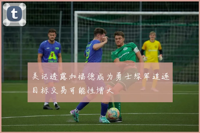 美记透露加福德成为勇士绿军追逐目标交易可能性增大