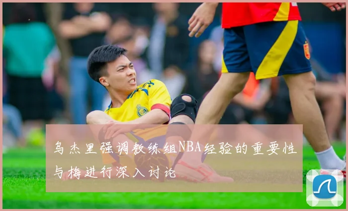 乌杰里强调教练组NBA经验的重要性与梅进行深入讨论