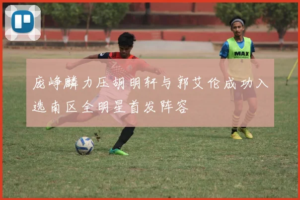庞峥麟力压胡明轩与郭艾伦成功入选南区全明星首发阵容