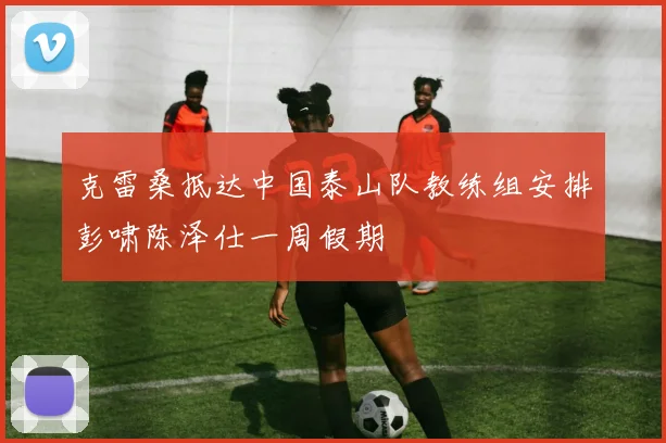 克雷桑抵达中国泰山队教练组安排彭啸陈泽仕一周假期