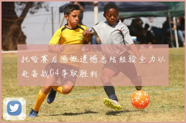 托哈赛后感慨遗憾总结经验全力以赴备战G4争取胜利
