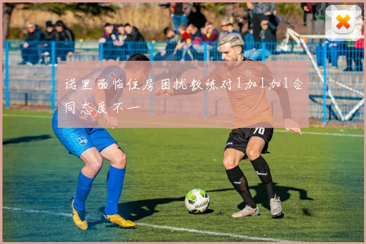 诺里面临住房困扰教练对1加1加1合同态度不一