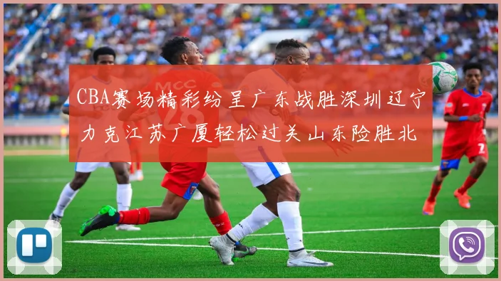 CBA赛场精彩纷呈广东战胜深圳辽宁力克江苏广厦轻松过关山东险胜北京