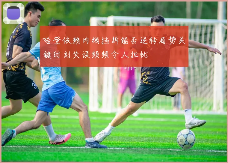 哈登依赖内线挡拆能否逆转局势关键时刻失误频频令人担忧