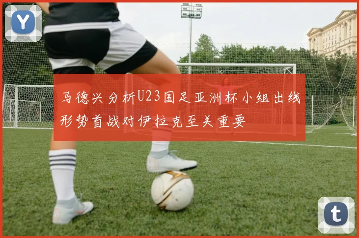 马德兴分析U23国足亚洲杯小组出线形势首战对伊拉克至关重要