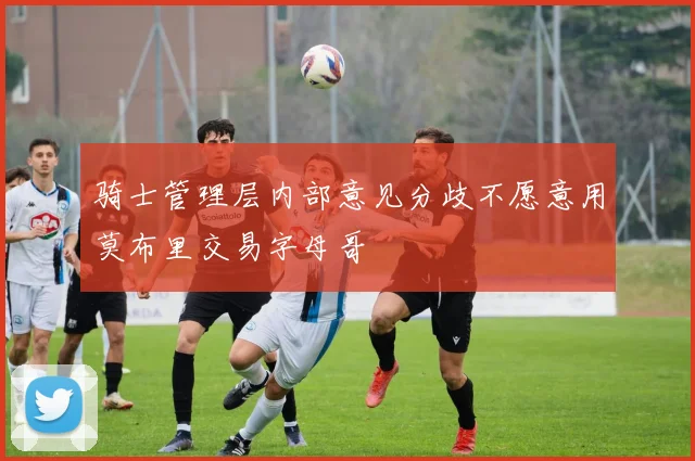 骑士管理层内部意见分歧不愿意用莫布里交易字母哥